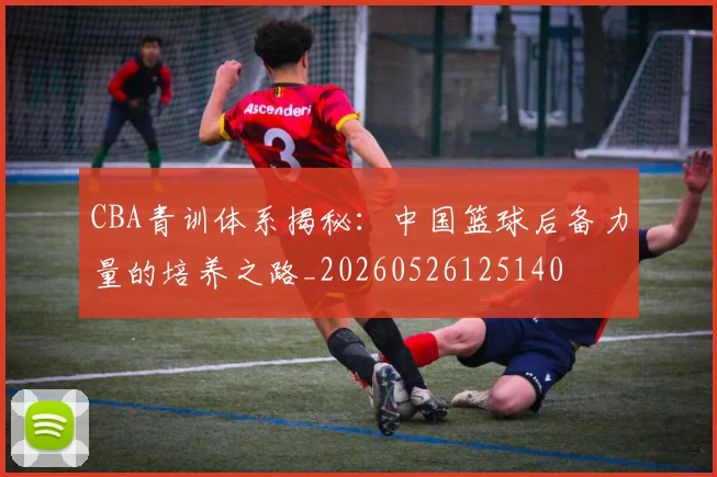 CBA青训体系揭秘：中国篮球后备力量的培养之路_20260526125140
