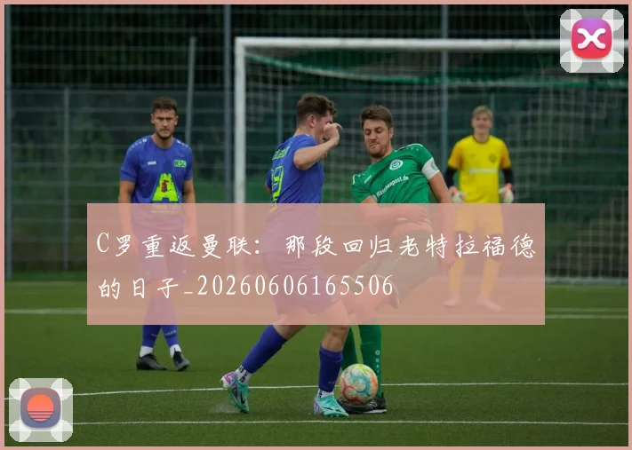 C罗重返曼联:那段回归老特拉福德的日子_20260606165506