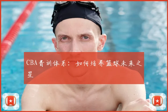 CBA青训体系:如何培养篮球未来之星
