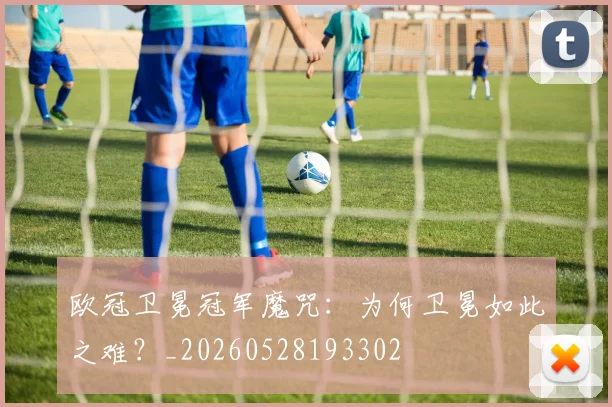 欧冠卫冕冠军魔咒:为何卫冕如此之难?_20260528193302