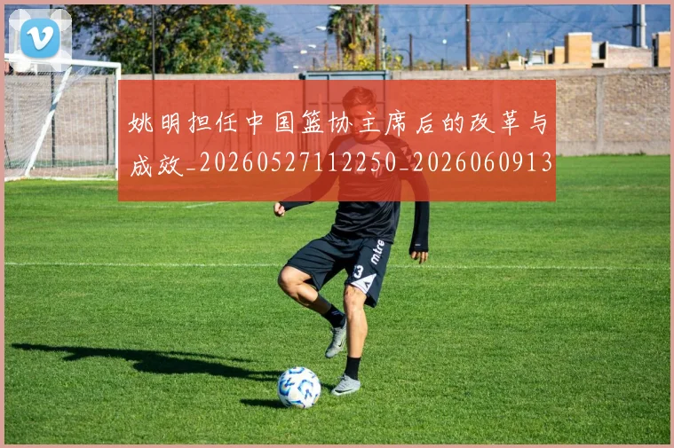 姚明担任中国篮协主席后的改革与成效_20260527112250_20260609132945