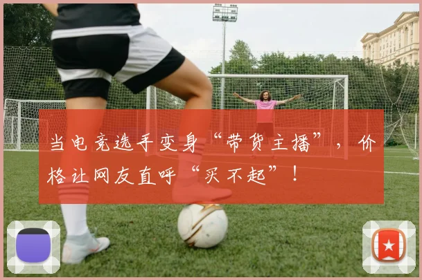 当电竞选手变身“带货主播”，价格让网友直呼“买不起”！