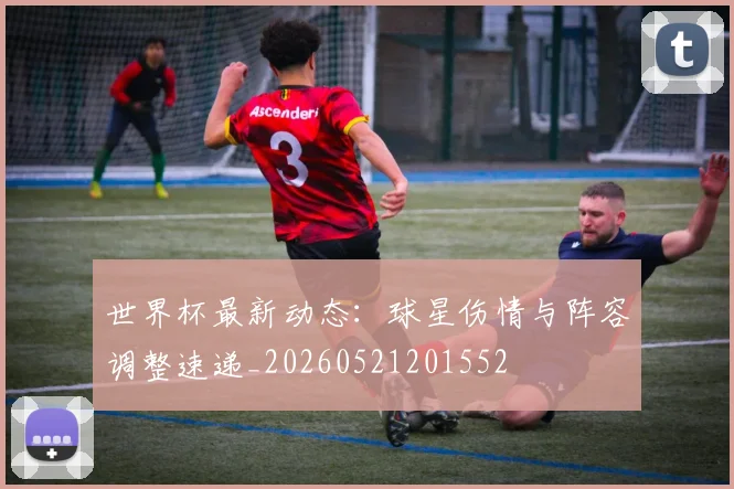 世界杯最新动态:球星伤情与阵容调整速递_20260521201552